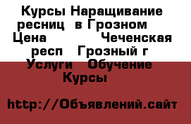 Курсы Наращивание ресниц( в Грозном ) › Цена ­ 6 000 - Чеченская респ., Грозный г. Услуги » Обучение. Курсы   